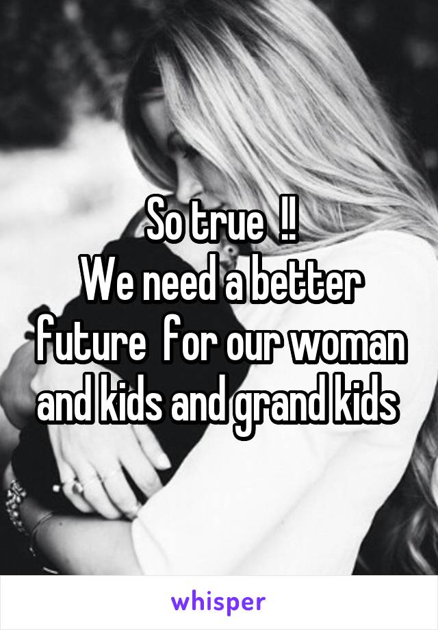 So true  !!
 We need a better  future  for our woman and kids and grand kids 
