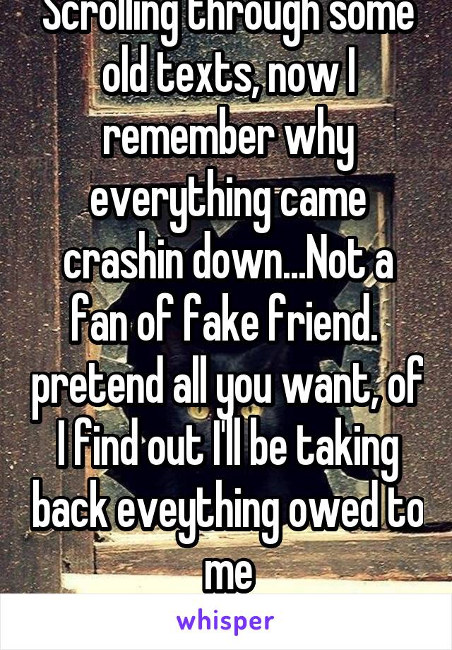 Scrolling through some old texts, now I remember why everything came crashin down...Not a fan of fake friend.  pretend all you want, of I find out I'll be taking back eveything owed to me
