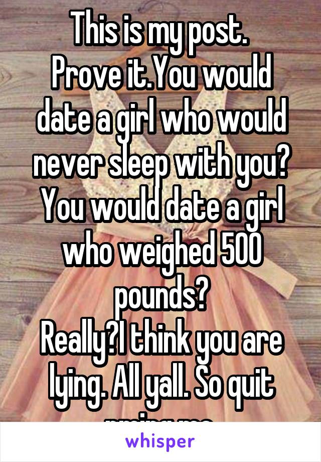 This is my post. 
Prove it.You would date a girl who would never sleep with you?
You would date a girl who weighed 500 pounds?
Really?I think you are lying. All yall. So quit pming me.