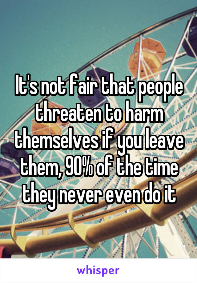 It's not fair that people threaten to harm themselves if you leave them, 90% of the time they never even do it