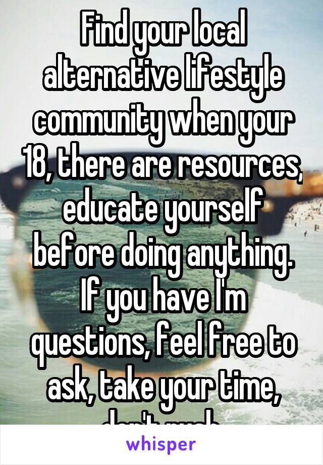 Find your local alternative lifestyle community when your 18, there are resources, educate yourself before doing anything. If you have I'm questions, feel free to ask, take your time, don't rush.