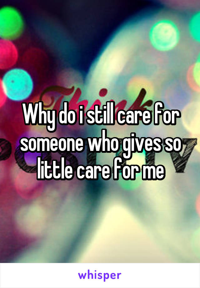 Why do i still care for someone who gives so little care for me