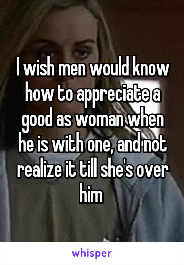 I wish men would know how to appreciate a good as woman when he is with one, and not realize it till she's over him 