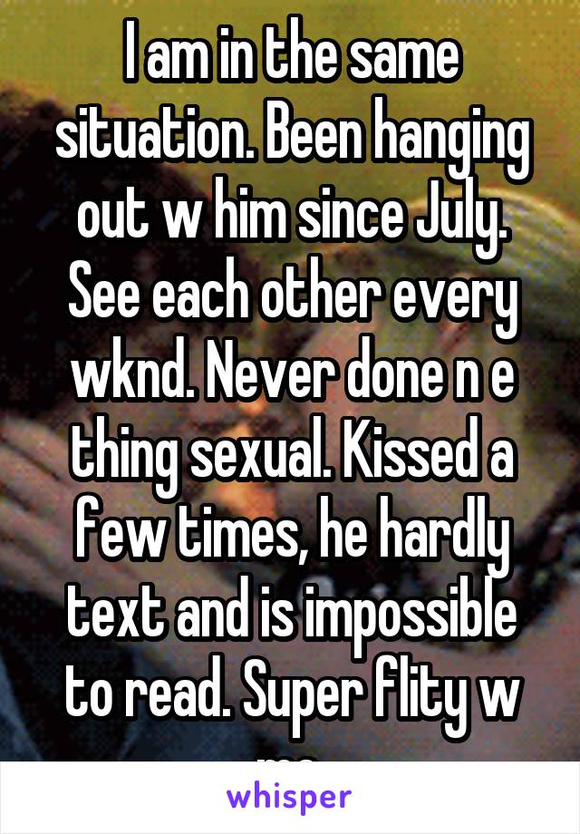 I am in the same situation. Been hanging out w him since July. See each other every wknd. Never done n e thing sexual. Kissed a few times, he hardly text and is impossible to read. Super flity w me.