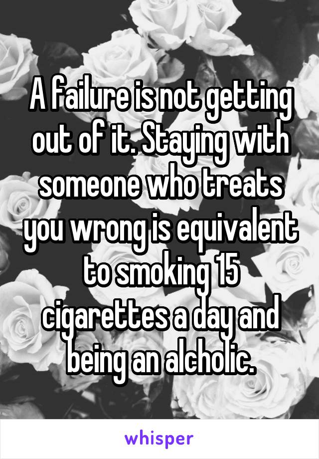 A failure is not getting out of it. Staying with someone who treats you wrong is equivalent to smoking 15 cigarettes a day and being an alcholic.