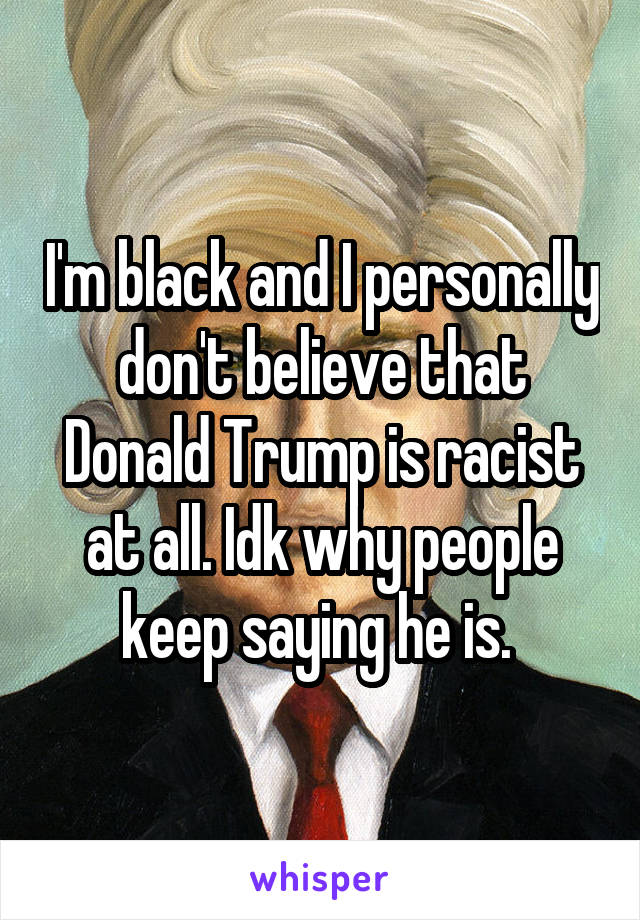 I'm black and I personally don't believe that Donald Trump is racist at all. Idk why people keep saying he is. 