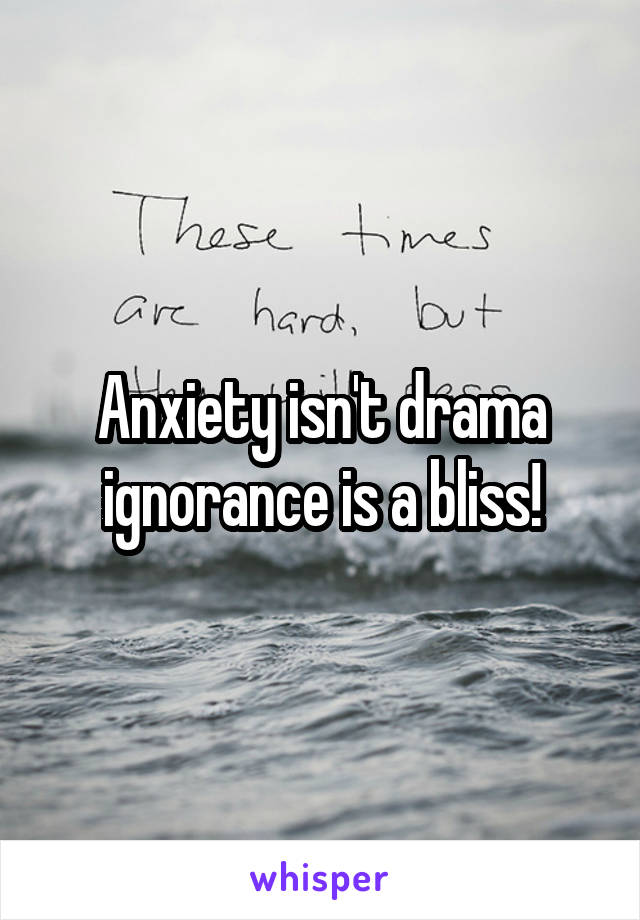 Anxiety isn't drama ignorance is a bliss!