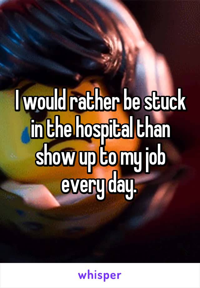 I would rather be stuck in the hospital than show up to my job every day. 