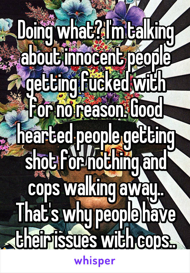 Doing what? I'm talking about innocent people getting fucked with for no reason. Good hearted people getting shot for nothing and cops walking away.. That's why people have their issues with cops..