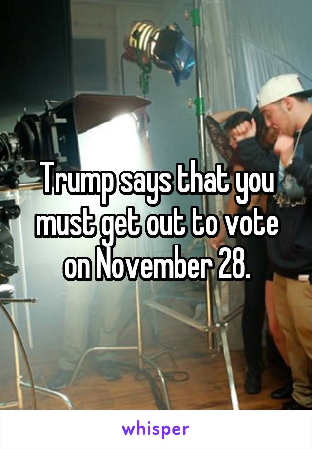 Trump says that you must get out to vote on November 28.