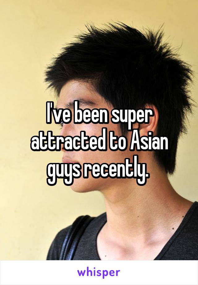 I've been super attracted to Asian guys recently. 