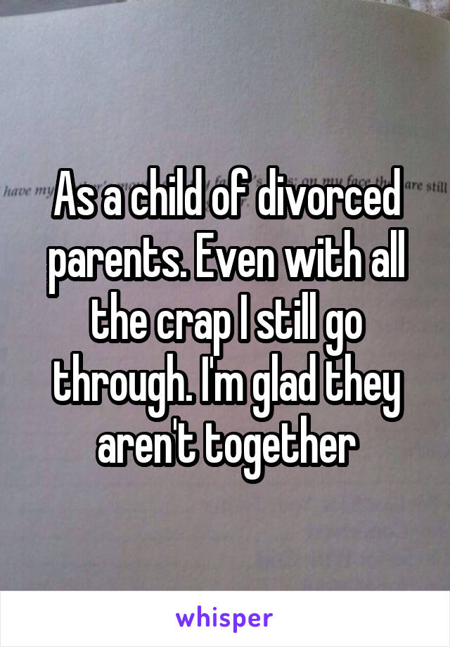 As a child of divorced parents. Even with all the crap I still go through. I'm glad they aren't together