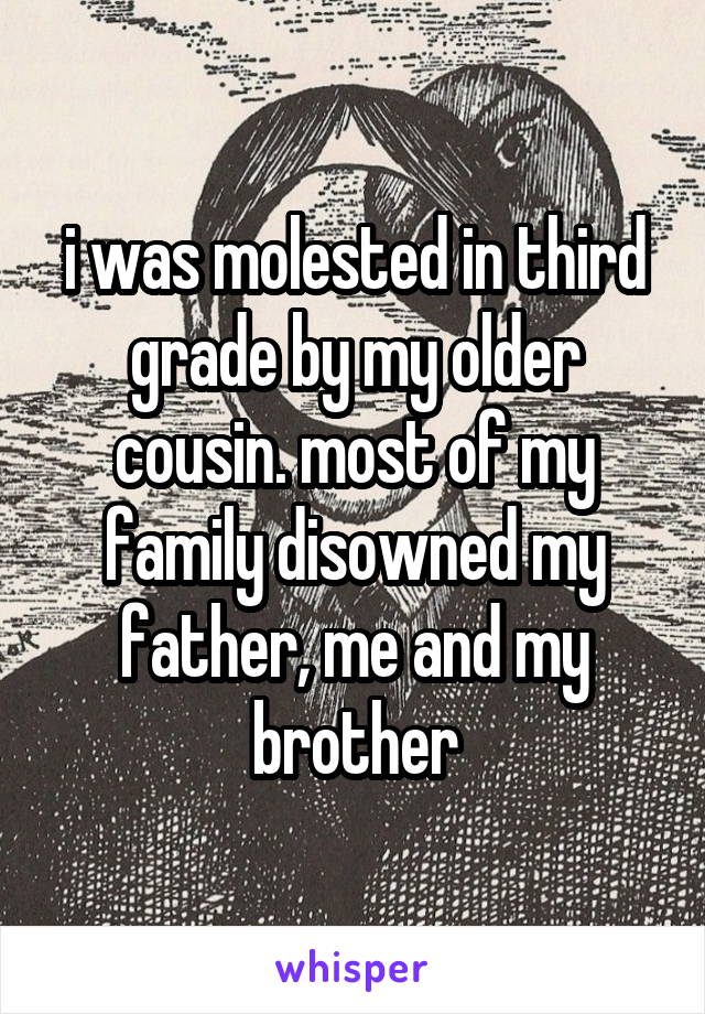 i was molested in third grade by my older cousin. most of my
family disowned my father, me and my brother