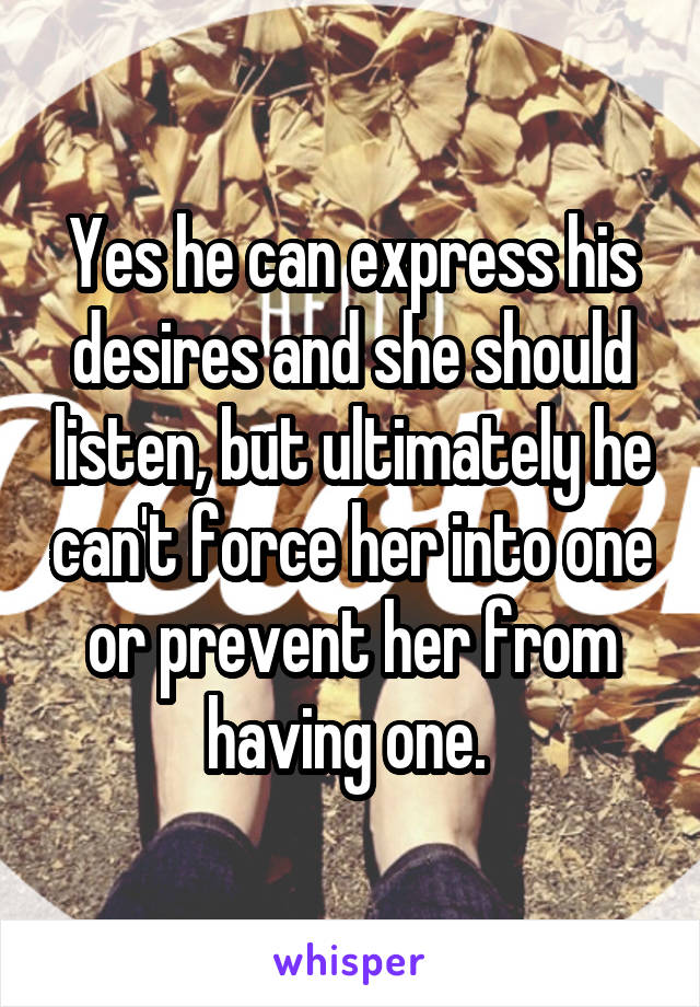 Yes he can express his desires and she should listen, but ultimately he can't force her into one or prevent her from having one. 