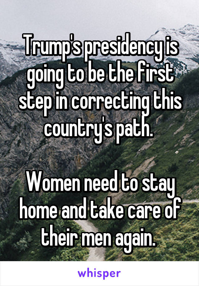 Trump's presidency is going to be the first step in correcting this country's path. 

Women need to stay home and take care of their men again. 