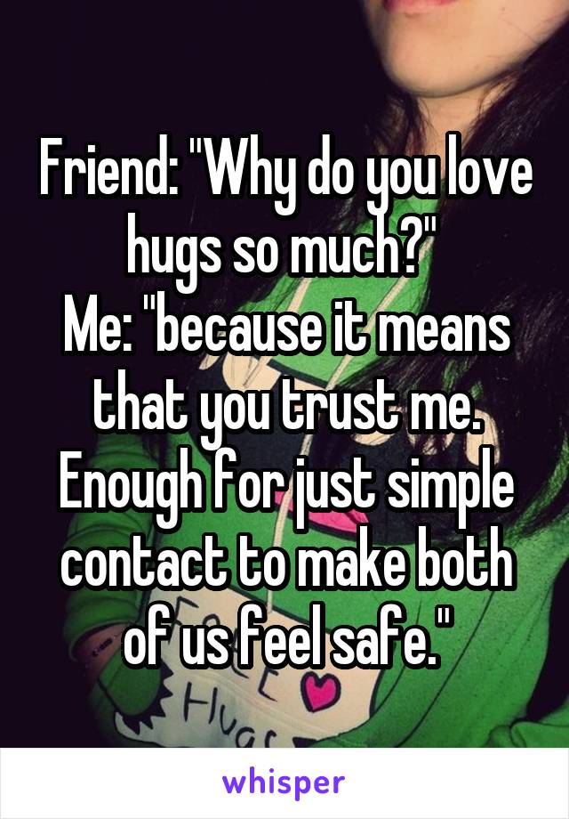 Friend: "Why do you love hugs so much?" 
Me: "because it means that you trust me. Enough for just simple contact to make both of us feel safe."