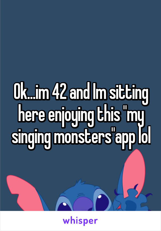 Ok...im 42 and Im sitting here enjoying this "my singing monsters"app lol