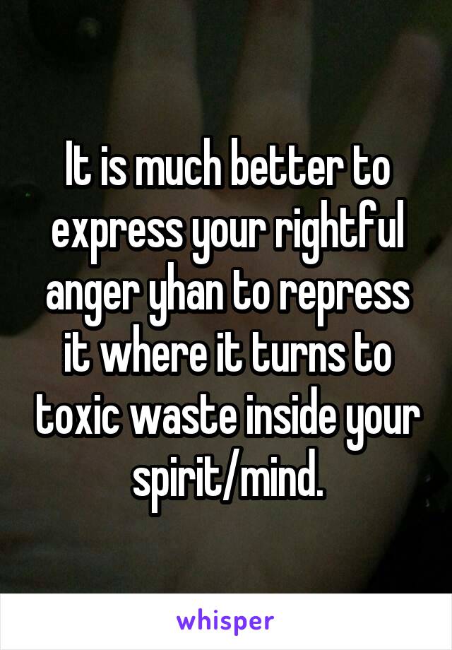 It is much better to express your rightful anger yhan to repress it where it turns to toxic waste inside your spirit/mind.