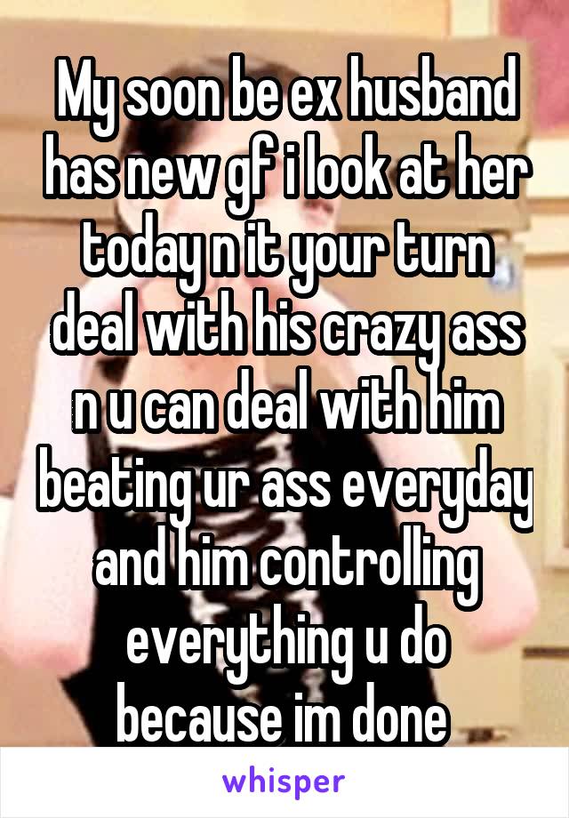 My soon be ex husband has new gf i look at her today n it your turn deal with his crazy ass n u can deal with him beating ur ass everyday and him controlling everything u do because im done 