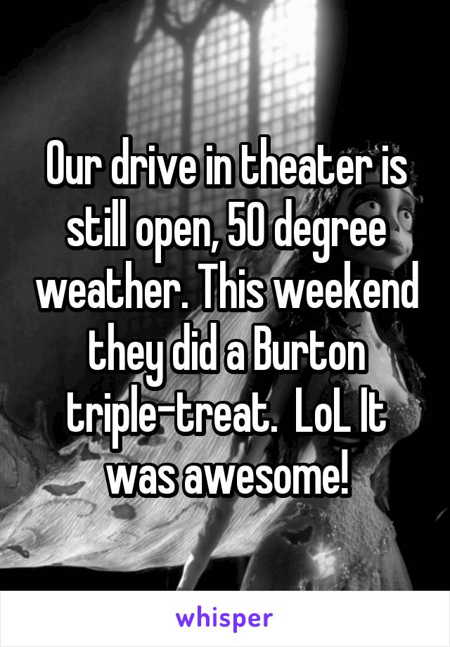 Our drive in theater is still open, 50 degree weather. This weekend they did a Burton triple-treat.  LoL It was awesome!
