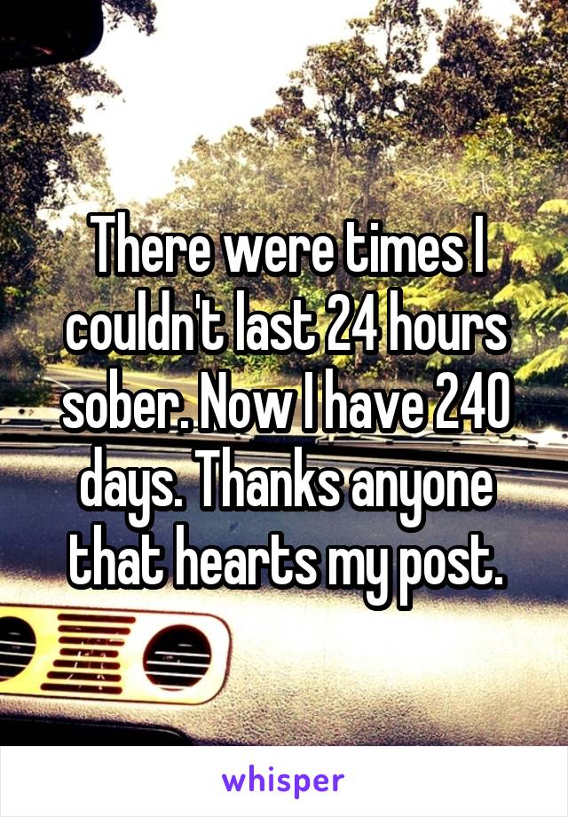 There were times I couldn't last 24 hours sober. Now I have 240 days. Thanks anyone that hearts my post.