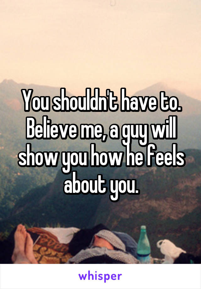 You shouldn't have to. Believe me, a guy will show you how he feels about you.