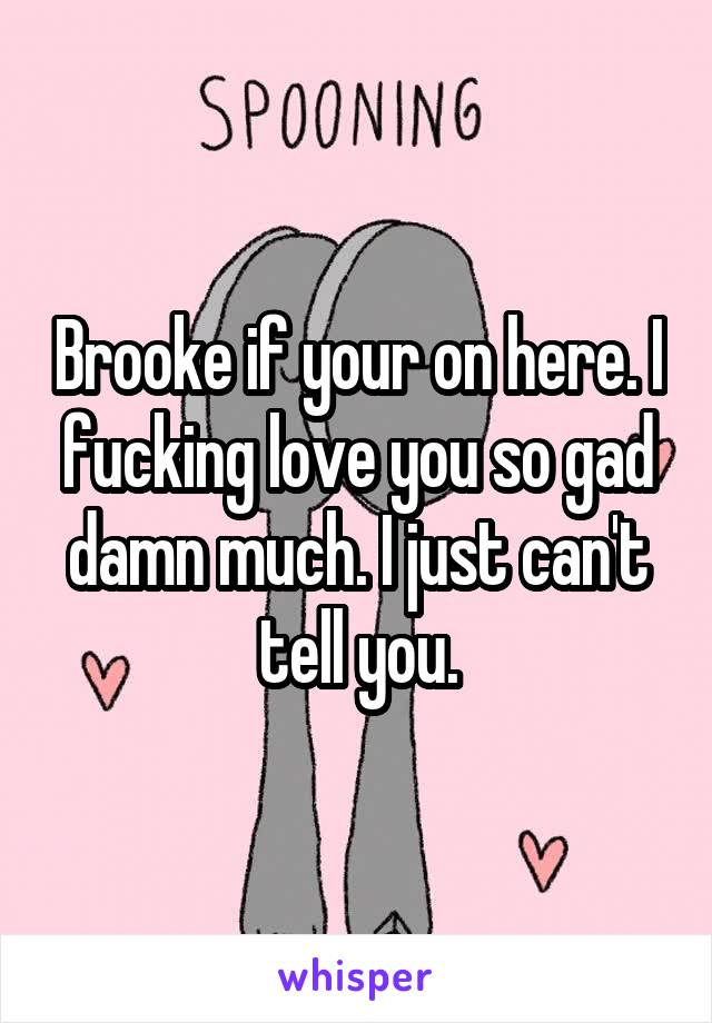 Brooke if your on here. I fucking love you so gad damn much. I just can't tell you.