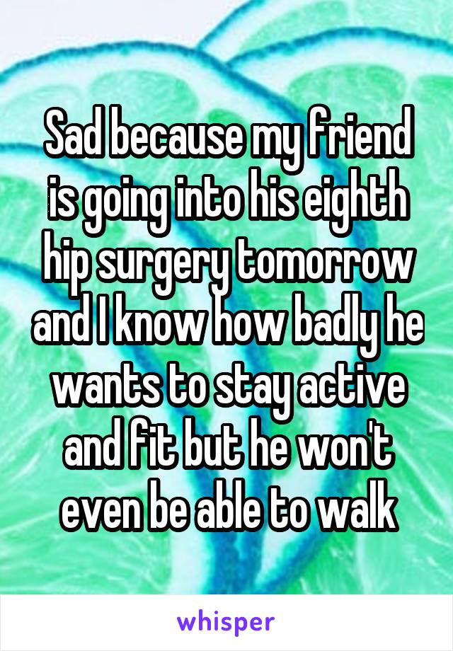 Sad because my friend is going into his eighth hip surgery tomorrow and I know how badly he wants to stay active and fit but he won't even be able to walk