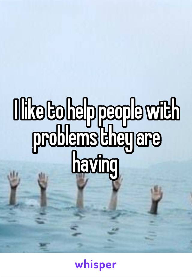 I like to help people with problems they are having 