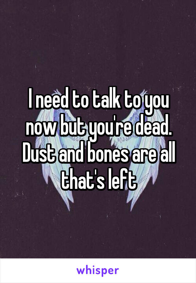 I need to talk to you now but you're dead.
Dust and bones are all that's left