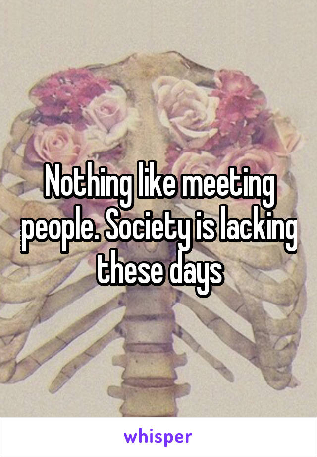 Nothing like meeting people. Society is lacking these days