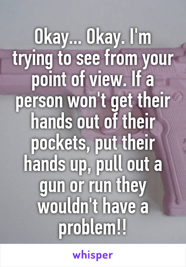 Okay... Okay. I'm trying to see from your point of view. If a person won't get their hands out of their pockets, put their hands up, pull out a gun or run they wouldn't have a problem!!