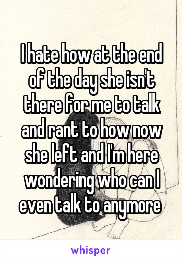 I hate how at the end of the day she isn't there for me to talk and rant to how now she left and I'm here wondering who can I even talk to anymore 