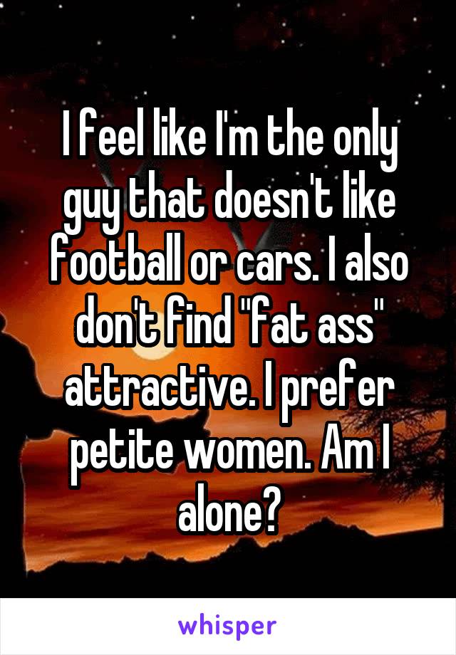 I feel like I'm the only guy that doesn't like football or cars. I also don't find "fat ass" attractive. I prefer petite women. Am I alone?