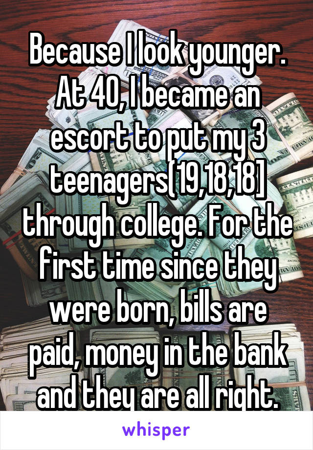 Because I look younger. At 40, I became an escort to put my 3 teenagers(19,18,18] through college. For the first time since they were born, bills are paid, money in the bank and they are all right.