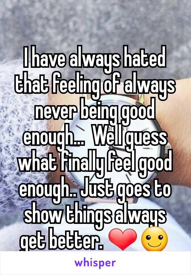 I have always hated that feeling of always never being good enough...  Well guess what finally feel good enough.. Just goes to show things always get better. ❤☺