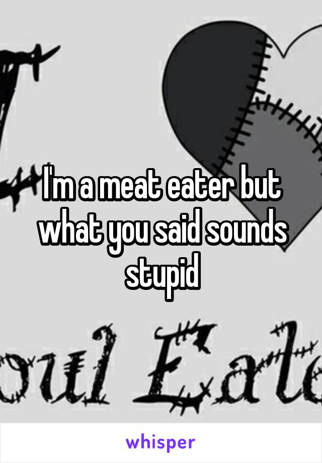 I'm a meat eater but what you said sounds stupid