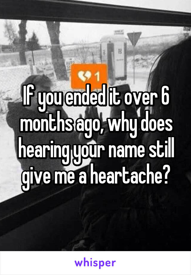 If you ended it over 6 months ago, why does hearing your name still give me a heartache?