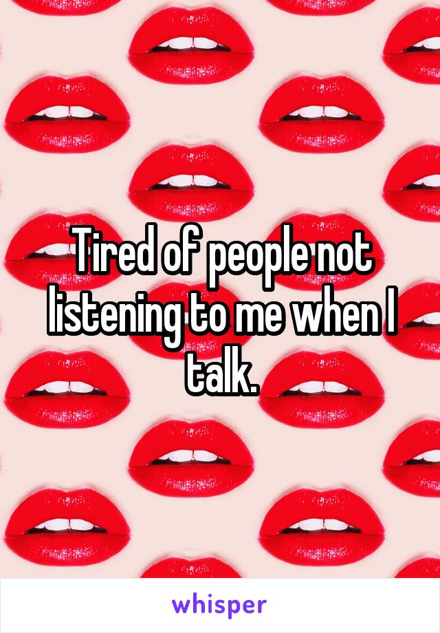 Tired of people not listening to me when I talk.