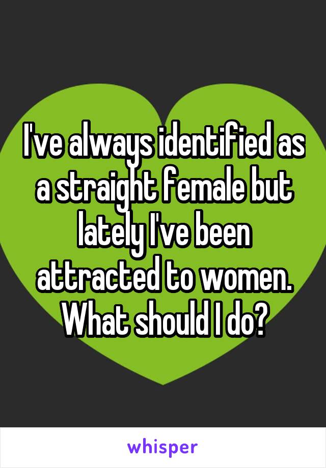 I've always identified as a straight female but lately I've been attracted to women. What should I do?