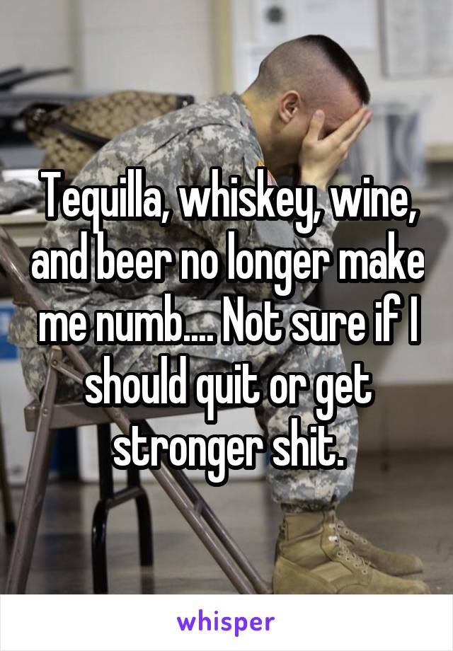 Tequilla, whiskey, wine, and beer no longer make me numb.... Not sure if I should quit or get stronger shit.