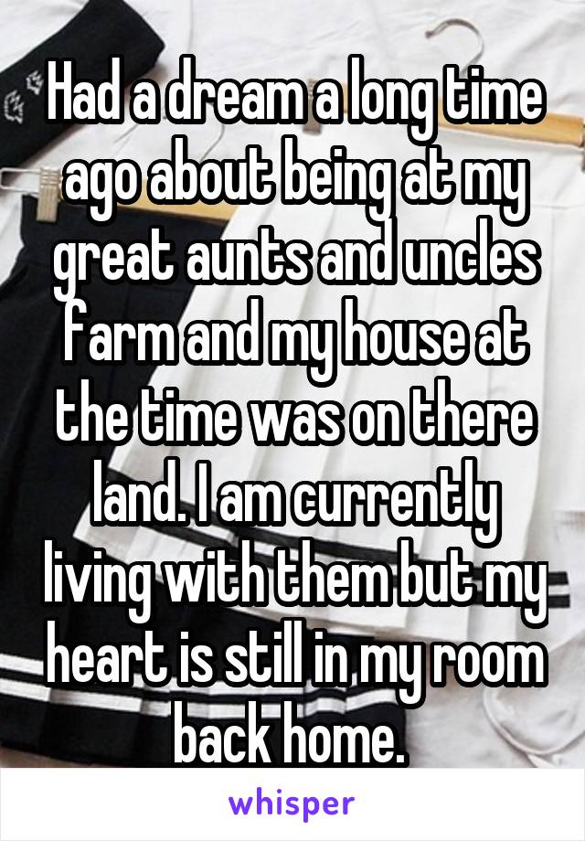 Had a dream a long time ago about being at my great aunts and uncles farm and my house at the time was on there land. I am currently living with them but my heart is still in my room back home. 