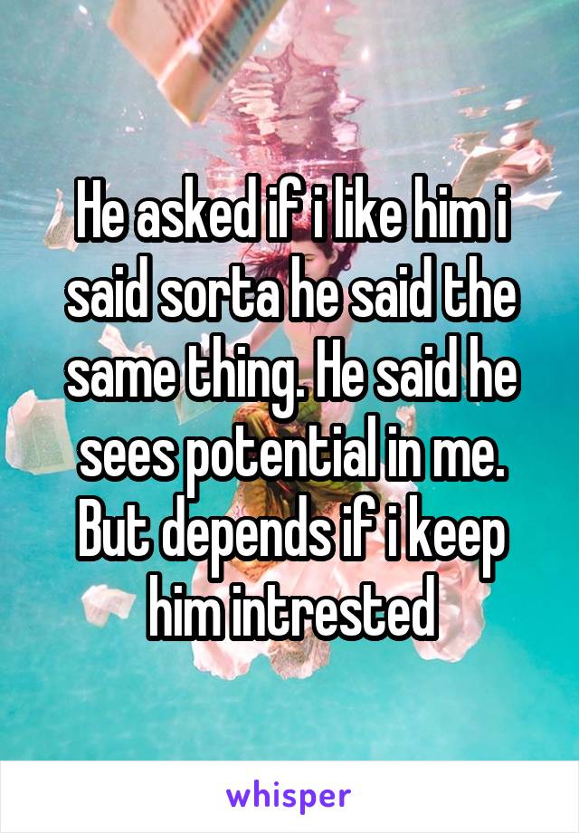 He asked if i like him i said sorta he said the same thing. He said he sees potential in me. But depends if i keep him intrested