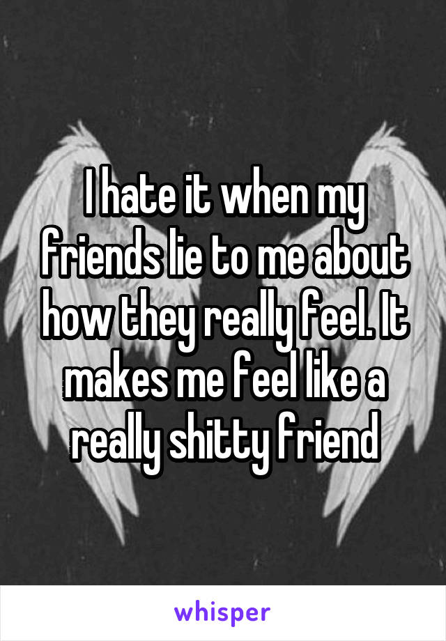 I hate it when my friends lie to me about how they really feel. It makes me feel like a really shitty friend