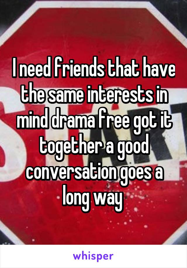 I need friends that have the same interests in mind drama free got it together a good conversation goes a long way 