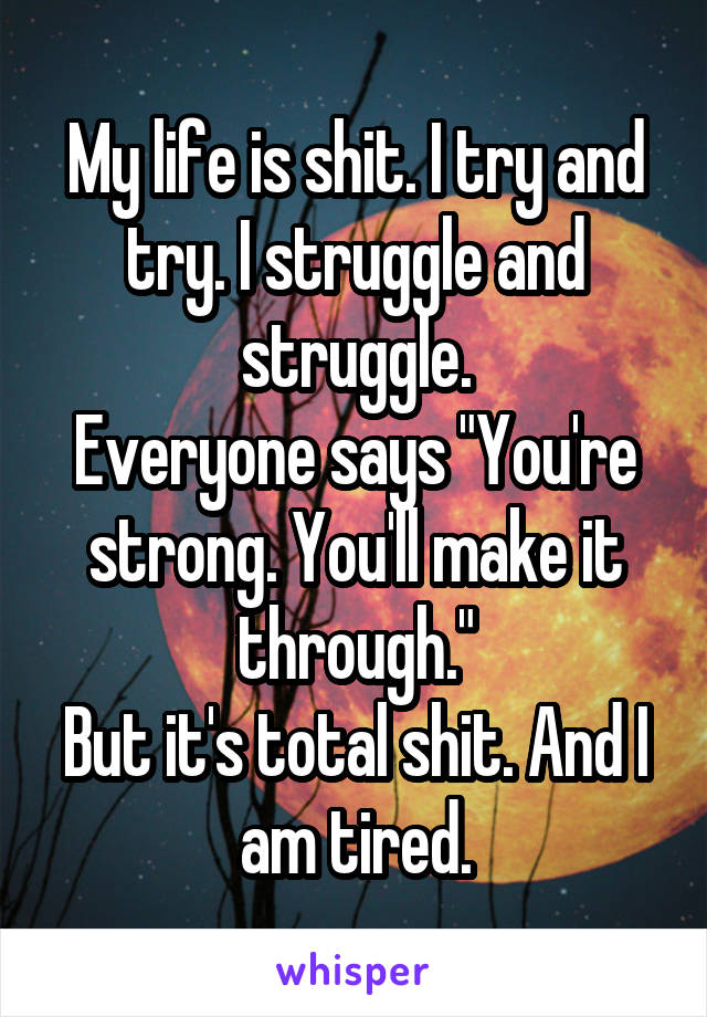 My life is shit. I try and try. I struggle and struggle.
Everyone says "You're strong. You'll make it through."
But it's total shit. And I am tired.