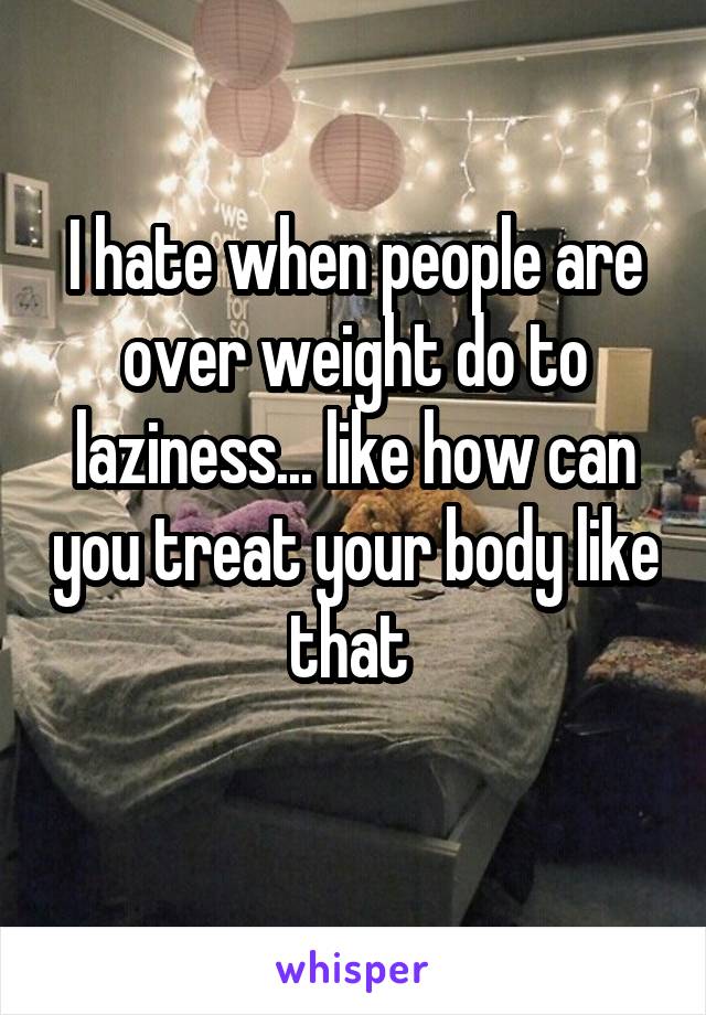 I hate when people are over weight do to laziness... like how can you treat your body like that 
