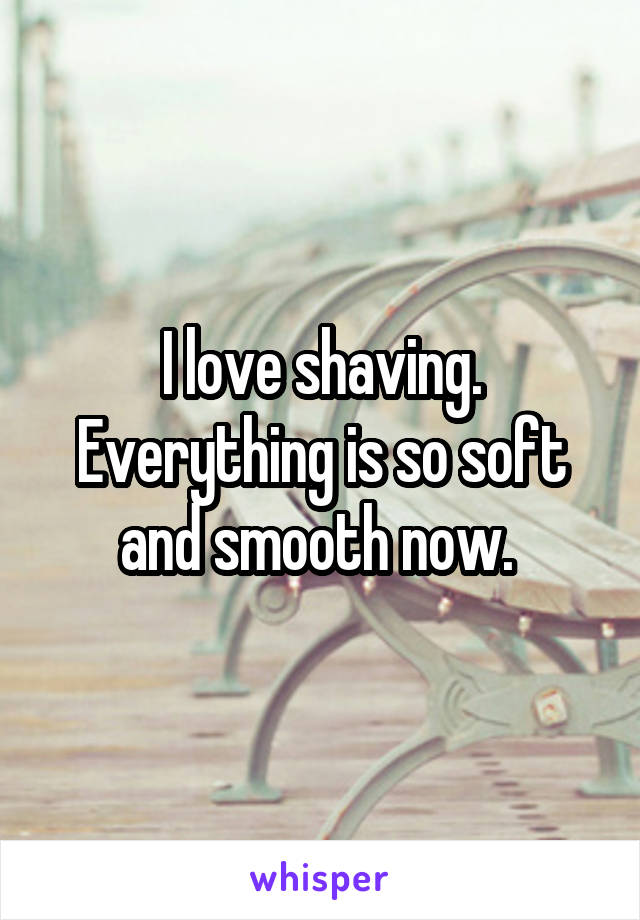 I love shaving. Everything is so soft and smooth now. 