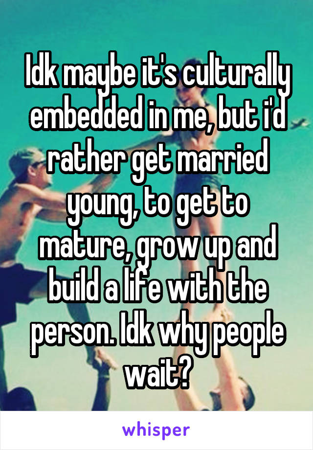 Idk maybe it's culturally embedded in me, but i'd rather get married young, to get to mature, grow up and build a life with the person. Idk why people wait?