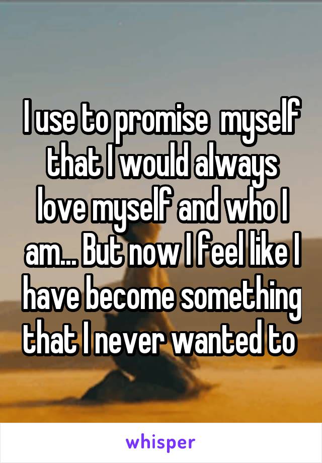 I use to promise  myself that I would always love myself and who I am... But now I feel like I have become something that I never wanted to 